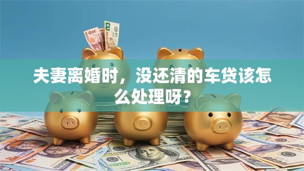 夫妻离婚时，没还清的车贷该怎么处理呀？