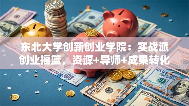 东北大学创新创业学院：实战派创业摇篮，资源+导师+成果转化全解析！