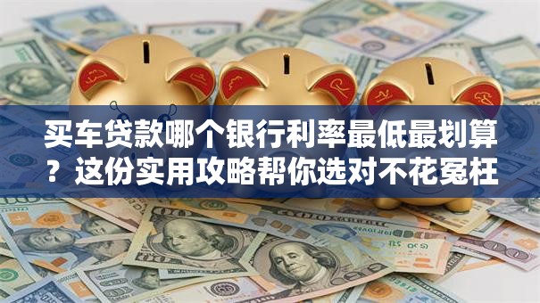 买车贷款哪个银行利率最低最划算？这份实用攻略帮你选对不花冤枉钱！