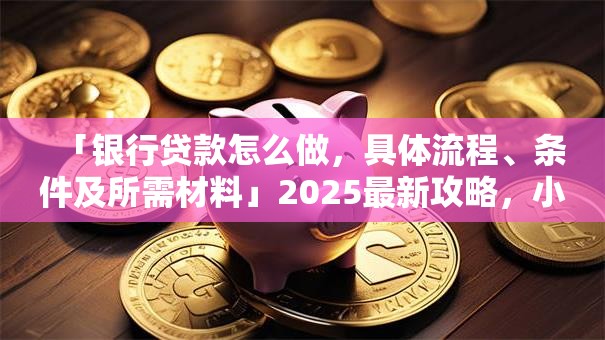 「银行贷款怎么做，具体流程、条件及所需材料」2025最新攻略，小白也能轻松办下来