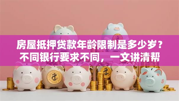 房屋抵押贷款年龄限制是多少岁？不同银行要求不同，一文讲清帮你避坑