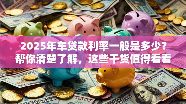 2025年车贷款利率一般是多少？帮你清楚了解，这些干货值得看看