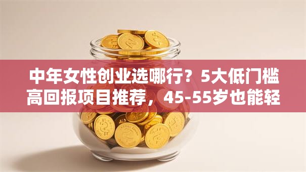 中年女性创业选哪行？5大低门槛高回报项目推荐，45-55岁也能轻松上手！