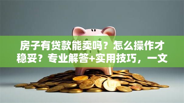 房子有贷款能卖吗？怎么操作才稳妥？专业解答+实用技巧，一文说透不迷糊