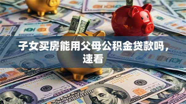 子女买房能用父母公积金贷款吗，速看