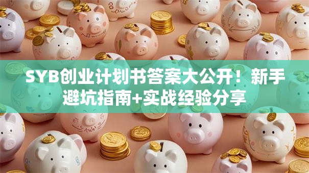 SYB创业计划书答案大公开！新手避坑指南+实战经验分享