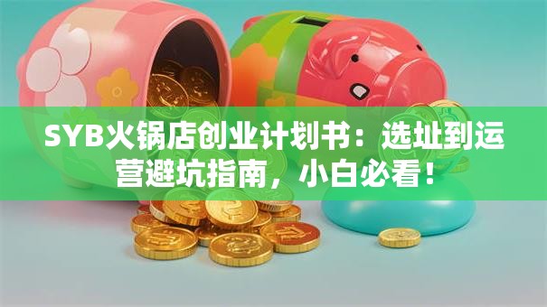 SYB火锅店创业计划书：选址到运营避坑指南，小白必看！