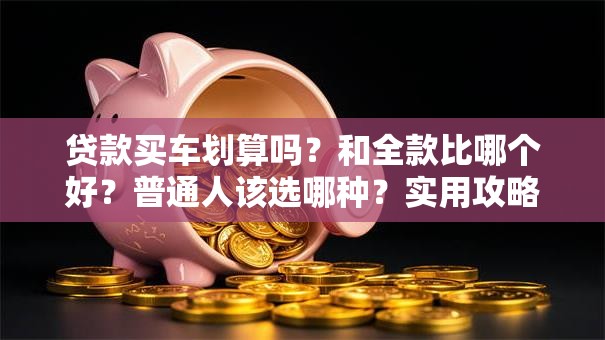 贷款买车划算吗？和全款比哪个好？普通人该选哪种？实用攻略都在这，速看！
