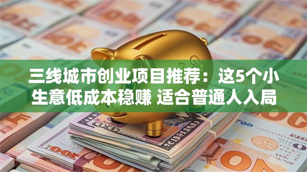三线城市创业项目推荐：这5个小生意低成本稳赚 适合普通人入局！