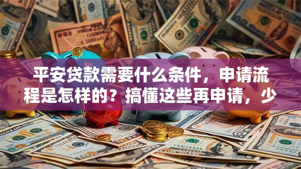 平安贷款需要什么条件，申请流程是怎样的？搞懂这些再申请，少走弯路不踩坑！