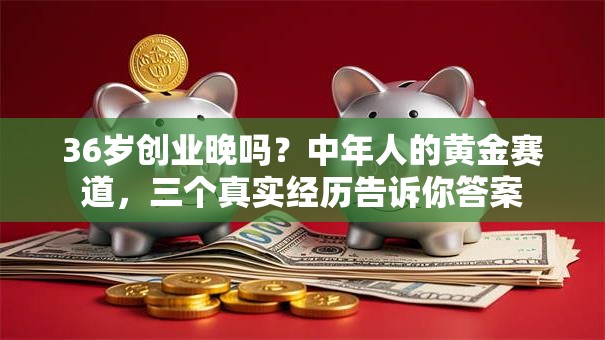 36岁创业晚吗？中年人的黄金赛道，三个真实经历告诉你答案