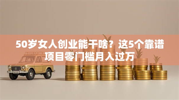 50岁女人创业能干啥？这5个靠谱项目零门槛月入过万
