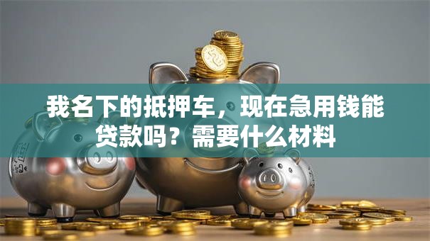 我名下的抵押车，现在急用钱能贷款吗？需要什么材料