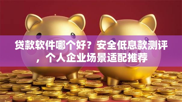 贷款软件哪个好？安全低息款测评，个人企业场景适配推荐