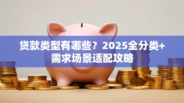 贷款类型有哪些？2025全分类+需求场景适配攻略