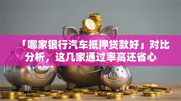 「哪家银行汽车抵押贷款好」对比分析，这几家通过率高还省心