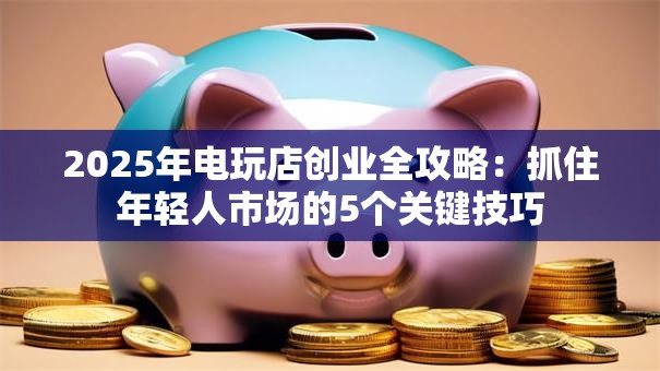 2025年电玩店创业全攻略：抓住年轻人市场的5个关键技巧