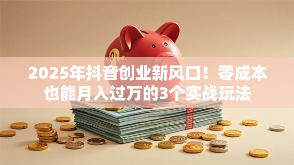 2025年抖音创业新风口！零成本也能月入过万的3个实战玩法