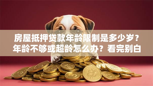 房屋抵押贷款年龄限制是多少岁？年龄不够或超龄怎么办？看完别白跑一趟