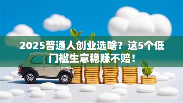 2025普通人创业选啥？这5个低门槛生意稳赚不赔！