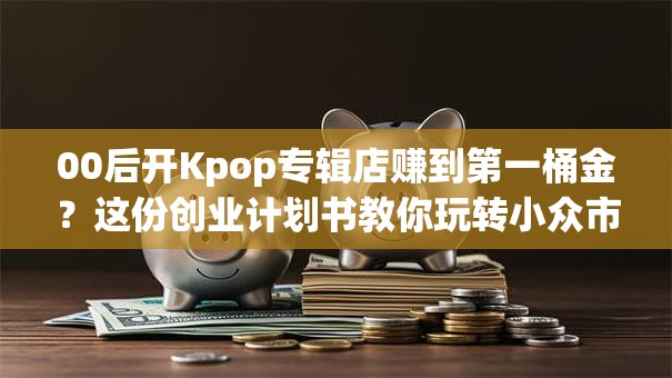 00后开Kpop专辑店赚到第一桶金？这份创业计划书教你玩转小众市场