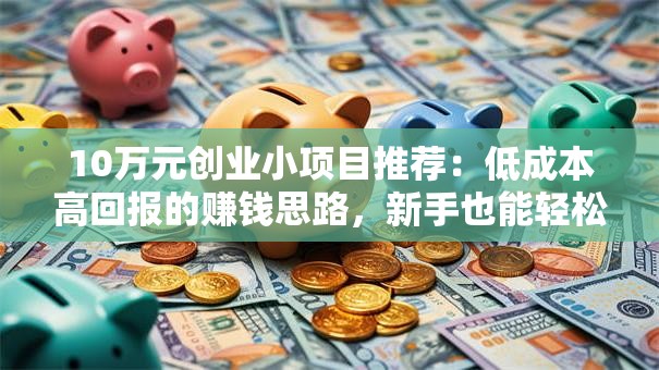 10万元创业小项目推荐：低成本高回报的赚钱思路，新手也能轻松上手！