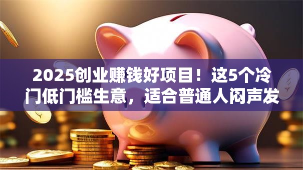 2025创业赚钱好项目！这5个冷门低门槛生意，适合普通人闷声发财