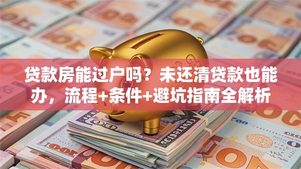 贷款房能过户吗？未还清贷款也能办，流程+条件+避坑指南全解析