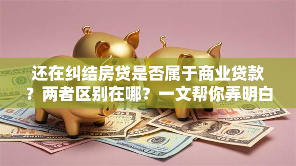 还在纠结房贷是否属于商业贷款？两者区别在哪？一文帮你弄明白！