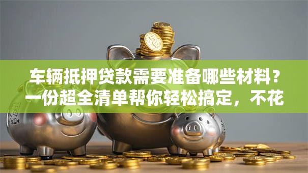 车辆抵押贷款需要准备哪些材料？一份超全清单帮你轻松搞定，不花冤枉时间！