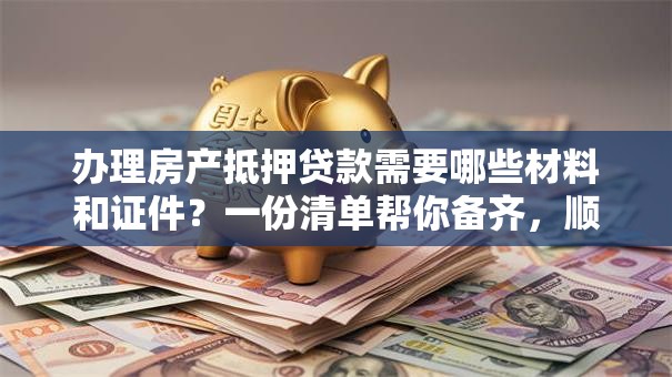 办理房产抵押贷款需要哪些材料和证件？一份清单帮你备齐，顺利办理不费事！
