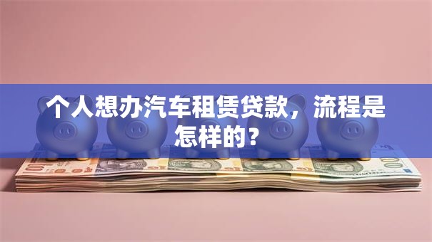 个人想办汽车租赁贷款,流程是怎样的? 个人想办汽车租赁贷款,流程是怎样的?