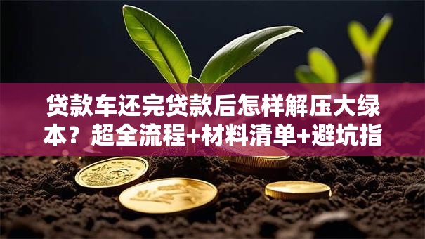 贷款车还完贷款后怎样解压大绿本？超全流程+材料清单+避坑指南