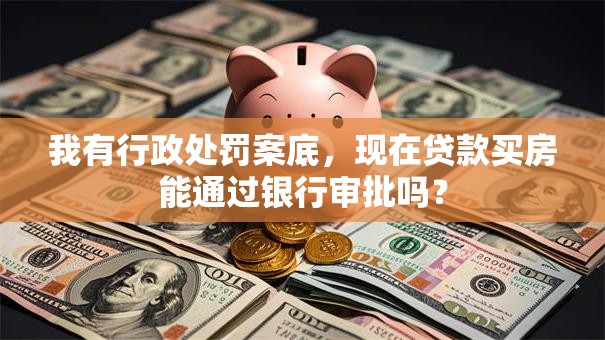我有行政处罚案底，现在贷款买房能通过银行审批吗？