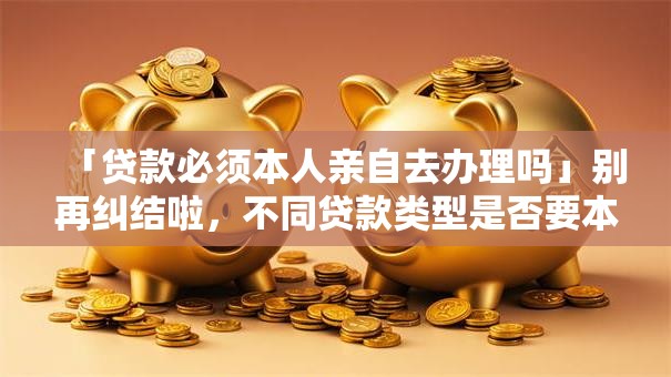 「贷款必须本人亲自去办理吗」别再纠结啦，不同贷款类型是否要本人去全说明白