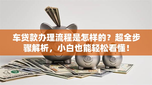 车贷款办理流程是怎样的？超全步骤解析，小白也能轻松看懂！
