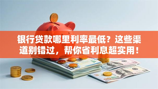 银行贷款哪里利率最低？这些渠道别错过，帮你省利息超实用！
