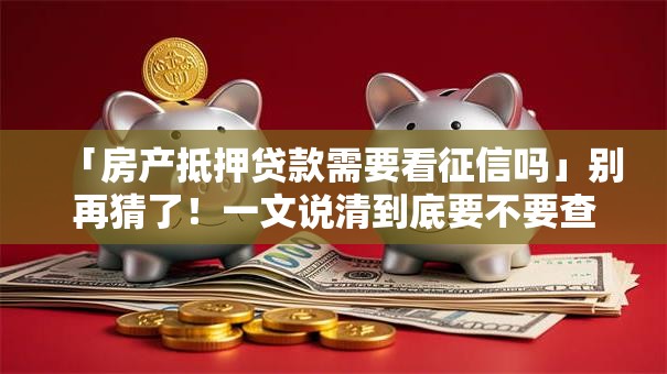 「房产抵押贷款需要看征信吗」别再猜了！一文说清到底要不要查征信，看完就明白