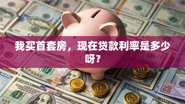 我买首套房，现在贷款利率是多少呀？