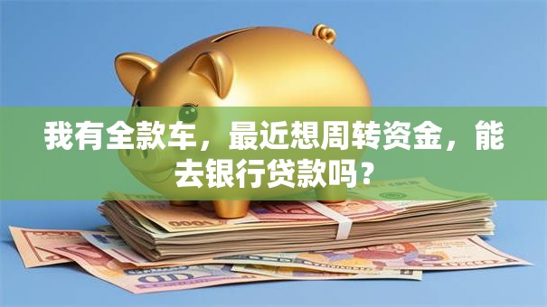 我有全款车，最近想周转资金，能去银行贷款吗？