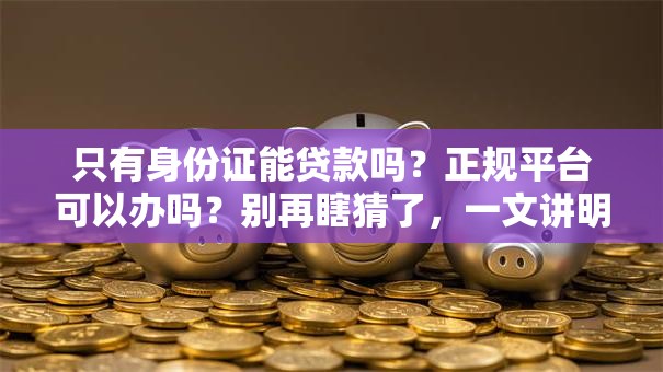 只有身份证能贷款吗？正规平台可以办吗？别再瞎猜了，一文讲明白