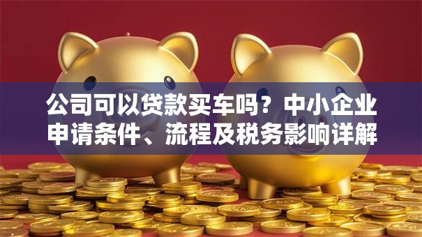 公司可以贷款买车吗？中小企业申请条件、流程及税务影响详解