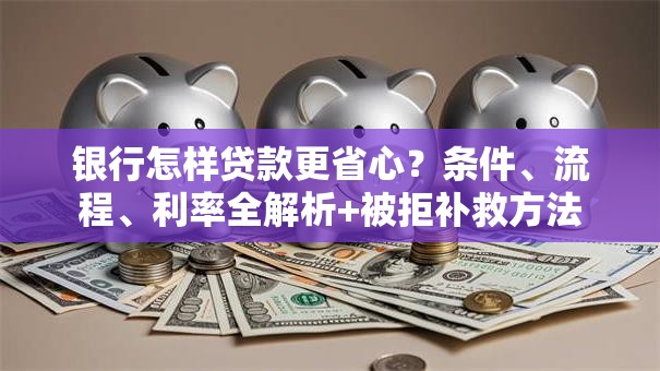 银行怎样贷款更省心？条件、流程、利率全解析+被拒补救方法