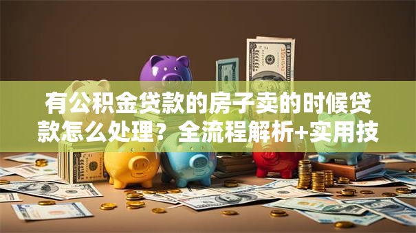 有公积金贷款的房子卖的时候贷款怎么处理？全流程解析+实用技巧，看完就明白