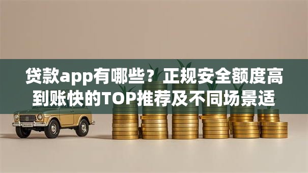 贷款app有哪些？正规安全额度高到账快的TOP推荐及不同场景适配攻略