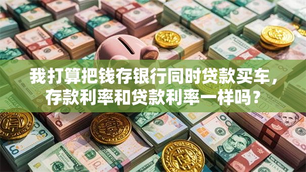 我打算把钱存银行同时贷款买车，存款利率和贷款利率一样吗？