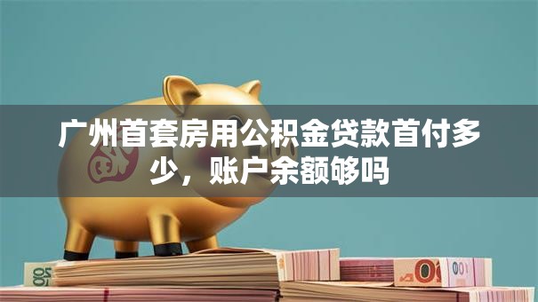 广州首套房用公积金贷款首付多少，账户余额够吗