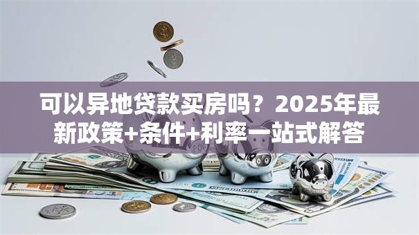 可以异地贷款买房吗？2025年最新政策+条件+利率一站式解答