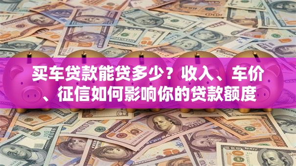 买车贷款能贷多少？收入、车价、征信如何影响你的贷款额度