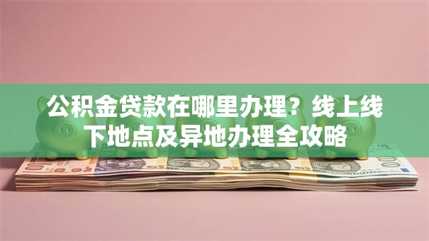 公积金贷款在哪里办理？线上线下地点及异地办理全攻略